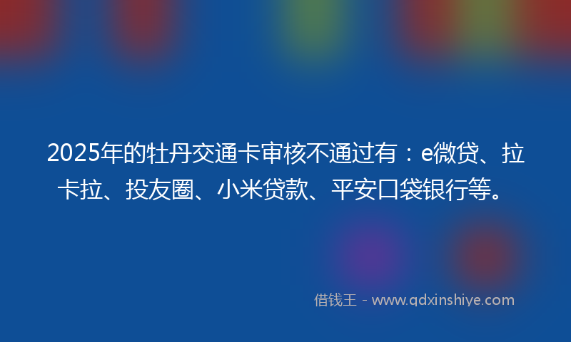2025年的牡丹交通卡审核不通过有：e微贷、拉卡拉、投友圈、小米贷款、平安口袋银行等。