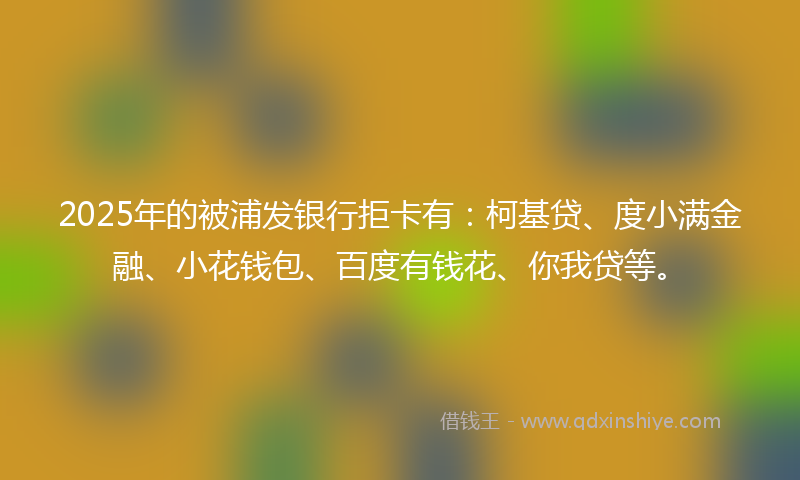 2025年的被浦发银行拒卡有：柯基贷、度小满金融、小花钱包、百度有钱花、你我贷等。