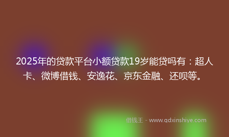 2025年的贷款平台小额贷款19岁能贷吗有：超人卡、微博借钱、安逸花、京东金融、还呗等。