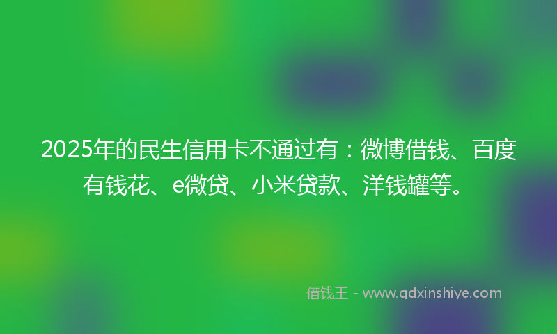 2025年的民生信用卡不通过有：微博借钱、百度有钱花、e微贷、小米贷款、洋钱罐等。