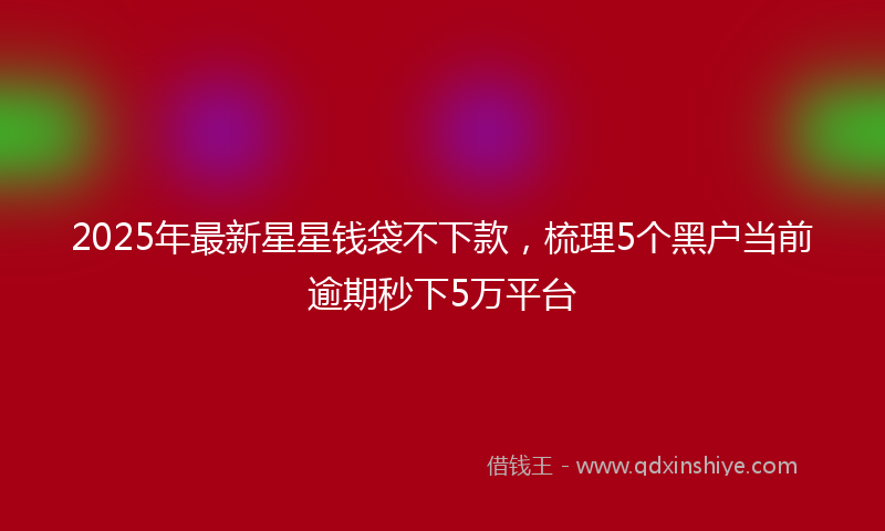 2025年最新星星钱袋不下款，梳理5个黑户当前逾期秒下5万平台
