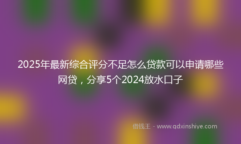 2025年最新综合评分不足怎么贷款可以申请哪些网贷，分享5个2024放水口子