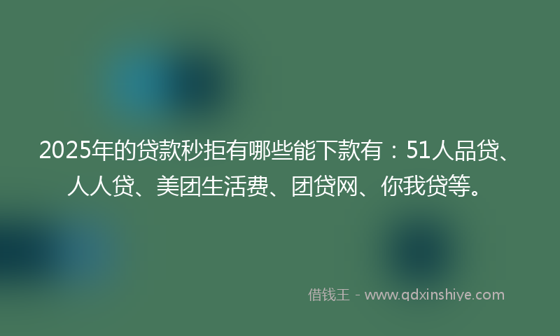 2025年的贷款秒拒有哪些能下款有：51人品贷、人人贷、美团生活费、团贷网、你我贷等。
