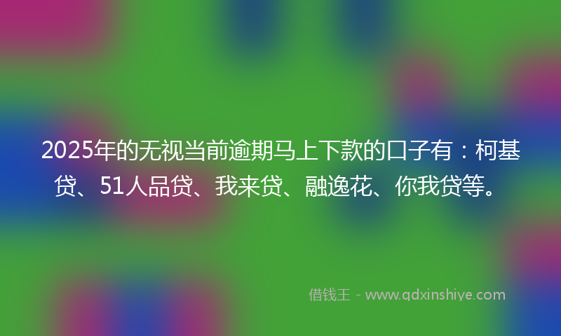 2025年的无视当前逾期马上下款的口子有：柯基贷、51人品贷、我来贷、融逸花、你我贷等。
