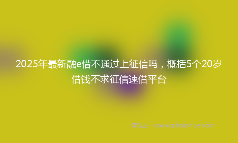 2025年最新融e借不通过上征信吗，概括5个20岁借钱不求征信速借平台