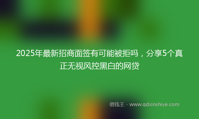 2025年最新招商面签有可能被拒吗，分享5个真正无视风控黑白的网贷