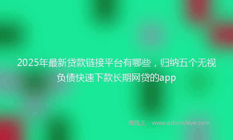 2025年最新贷款链接平台有哪些，归纳五个无视负债快速下款长期网贷的app