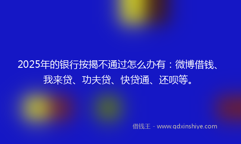 2025年的银行按揭不通过怎么办有：微博借钱、我来贷、功夫贷、快贷通、还呗等。