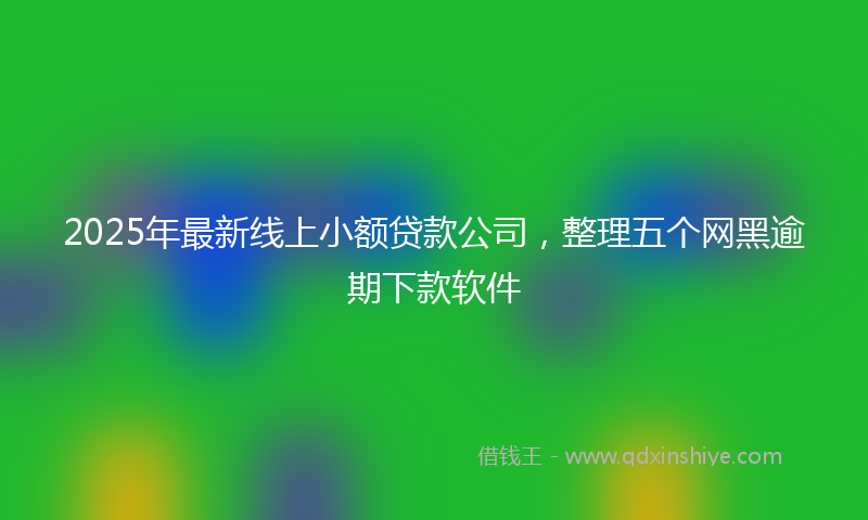2025年最新线上小额贷款公司，整理五个网黑逾期下款软件