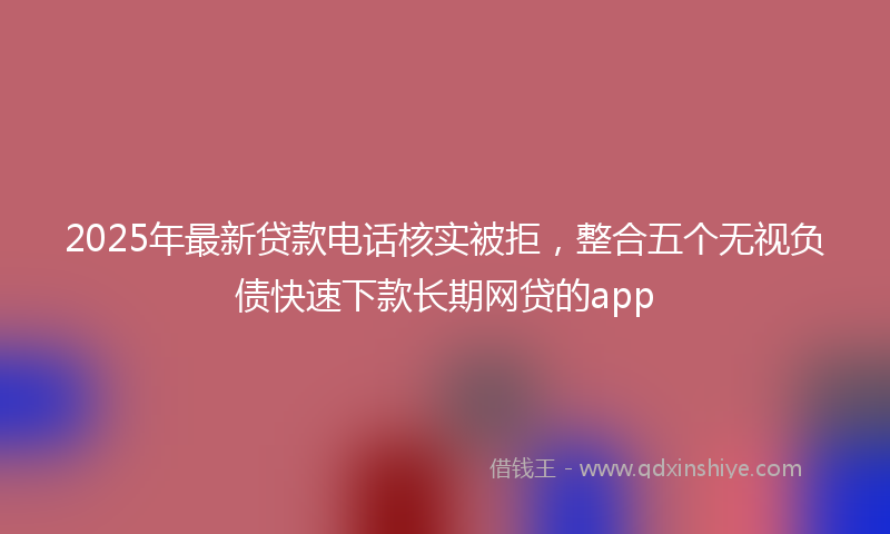 2025年最新贷款电话核实被拒，整合五个无视负债快速下款长期网贷的app