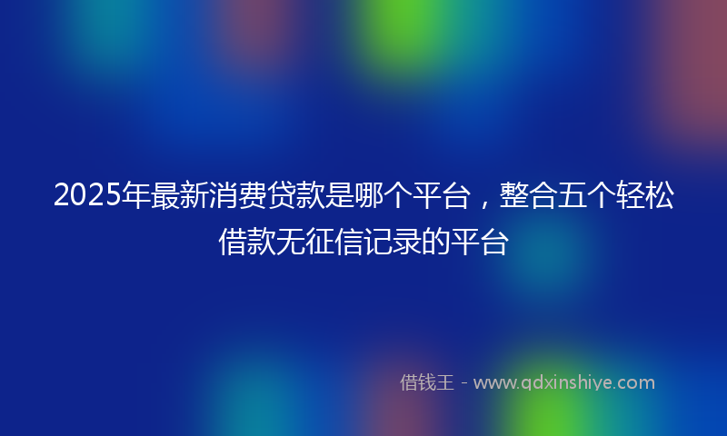 2025年最新消费贷款是哪个平台，整合五个轻松借款无征信记录的平台