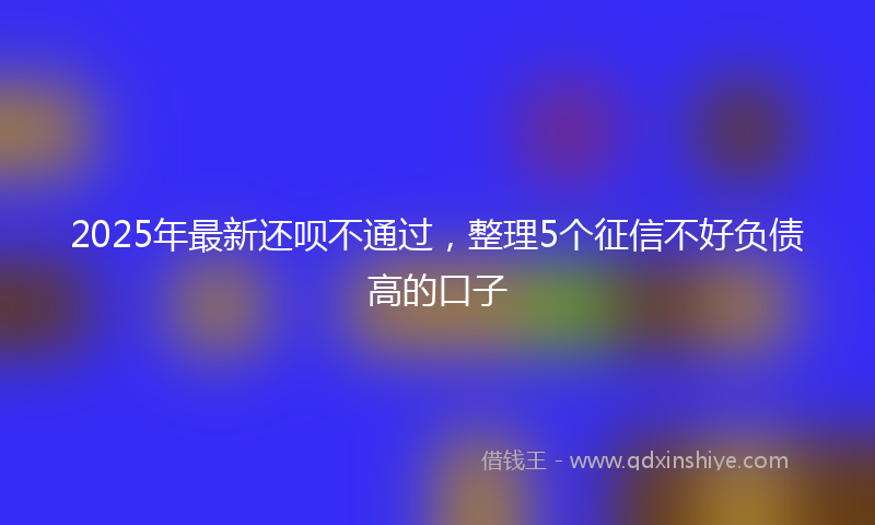 2025年最新还呗不通过，整理5个征信不好负债高的口子