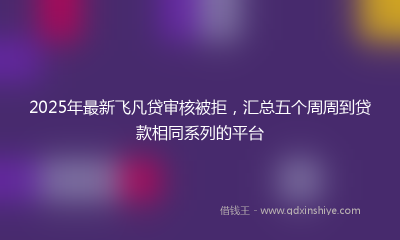 2025年最新飞凡贷审核被拒，汇总五个周周到贷款相同系列的平台
