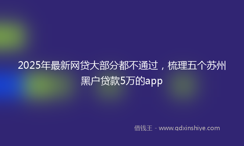 2025年最新网贷大部分都不通过，梳理五个苏州黑户贷款5万的app