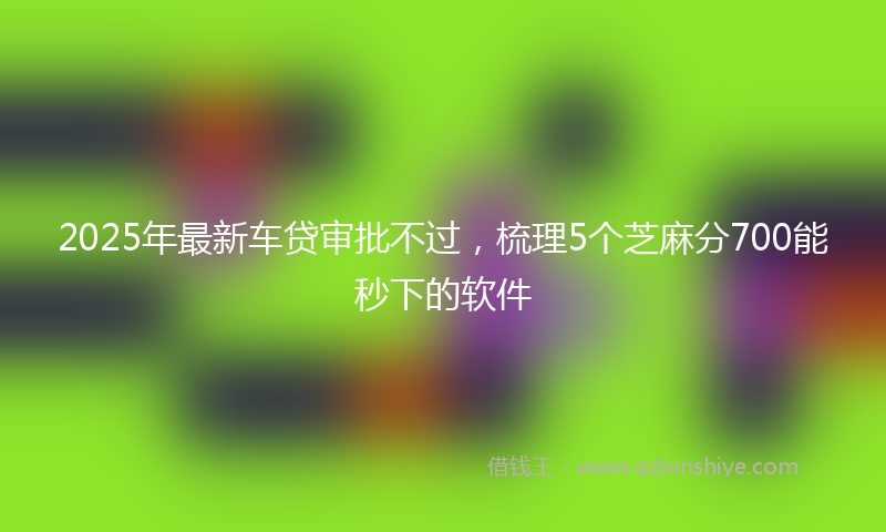 2025年最新车贷审批不过，梳理5个芝麻分700能秒下的软件