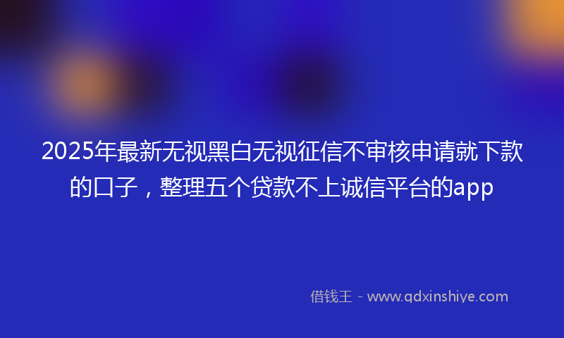 2025年最新无视黑白无视征信不审核申请就下款的口子，整理五个贷款不上诚信平台的app