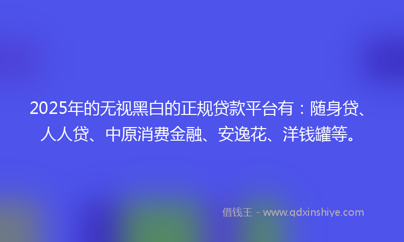 2025年的无视黑白的正规贷款平台有：随身贷、人人贷、中原消费金融、安逸花、洋钱罐等。