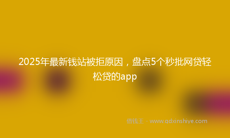 2025年最新钱站被拒原因，盘点5个秒批网贷轻松贷的app