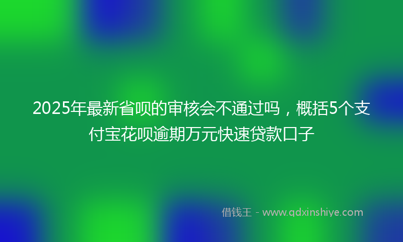 2025年最新省呗的审核会不通过吗，概括5个支付宝花呗逾期万元快速贷款口子
