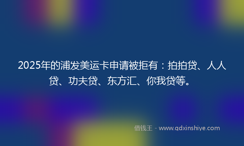 2025年的浦发美运卡申请被拒有：拍拍贷、人人贷、功夫贷、东方汇、你我贷等。