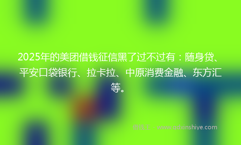 2025年的美团借钱征信黑了过不过有：随身贷、平安口袋银行、拉卡拉、中原消费金融、东方汇等。