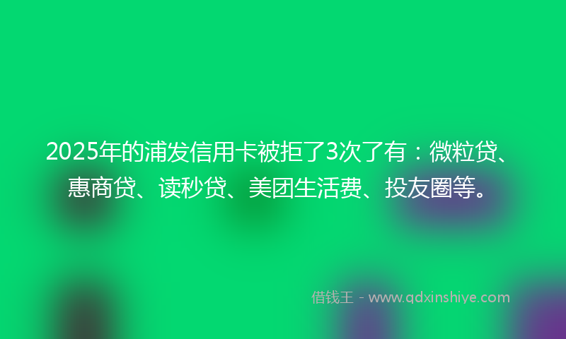 2025年的浦发信用卡被拒了3次了有：微粒贷、惠商贷、读秒贷、美团生活费、投友圈等。