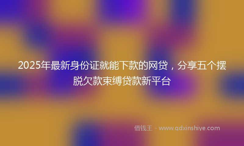 2025年最新身份证就能下款的网贷，分享五个摆脱欠款束缚贷款新平台