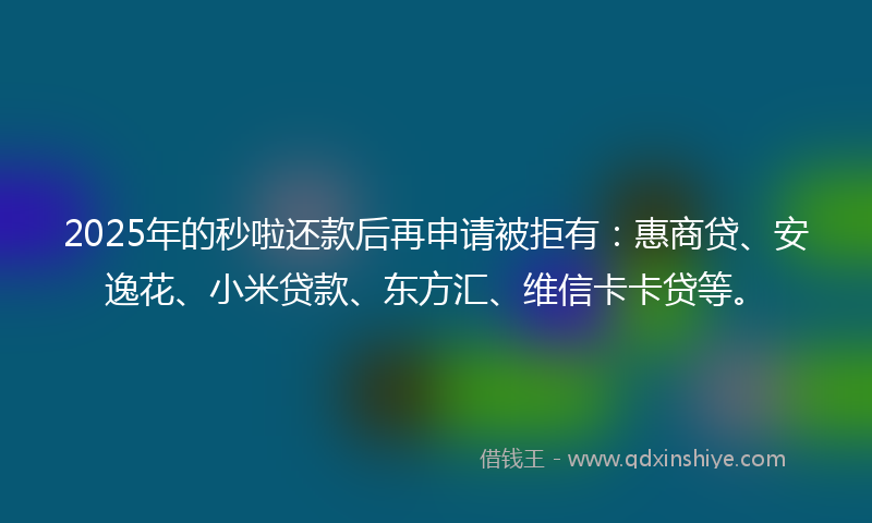 2025年的秒啦还款后再申请被拒有：惠商贷、安逸花、小米贷款、东方汇、维信卡卡贷等。