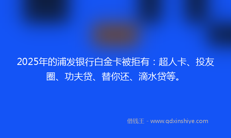 2025年的浦发银行白金卡被拒有：超人卡、投友圈、功夫贷、替你还、滴水贷等。