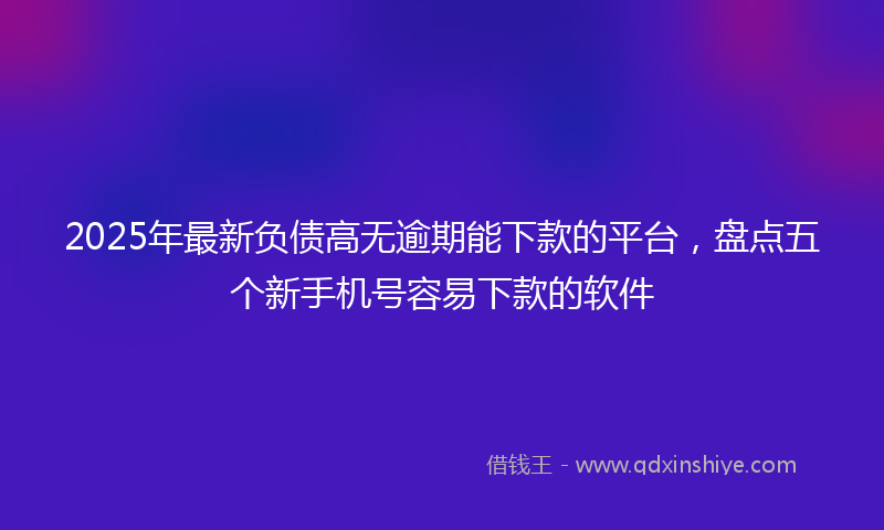 2025年最新负债高无逾期能下款的平台，盘点五个新手机号容易下款的软件