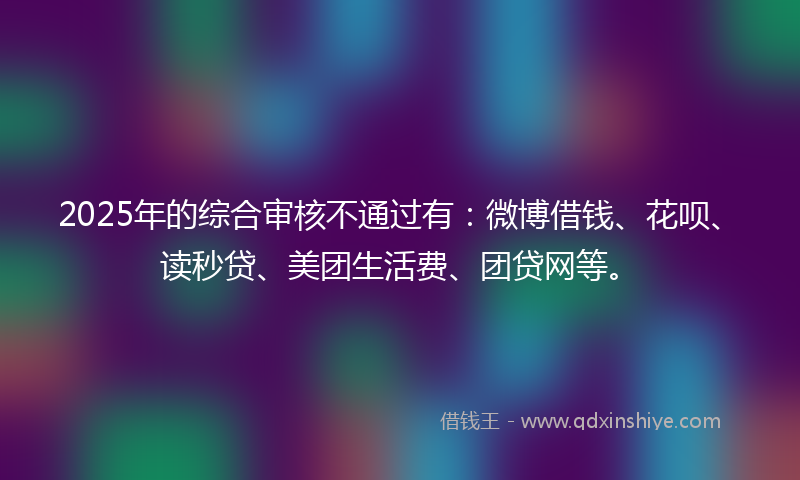 2025年的综合审核不通过有：微博借钱、花呗、读秒贷、美团生活费、团贷网等。