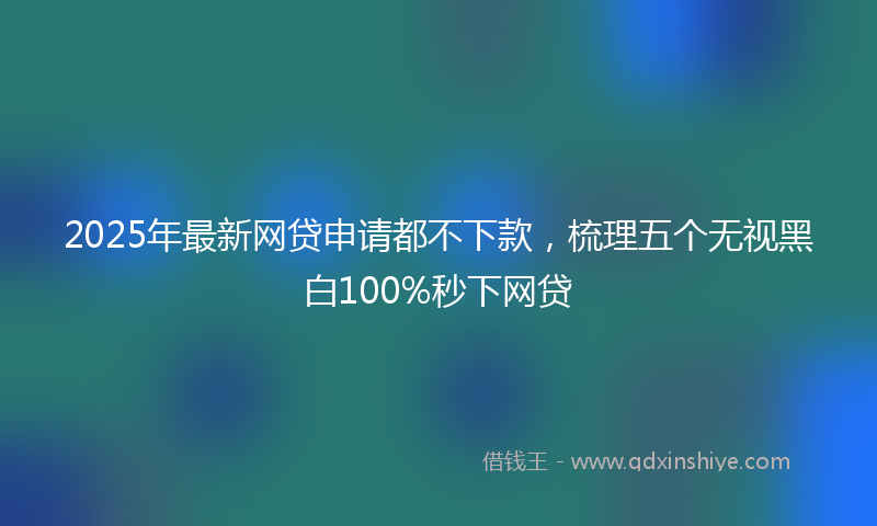 2025年最新网贷申请都不下款，梳理五个无视黑白100%秒下网贷