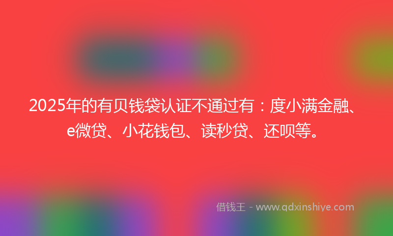 2025年的有贝钱袋认证不通过有：度小满金融、e微贷、小花钱包、读秒贷、还呗等。