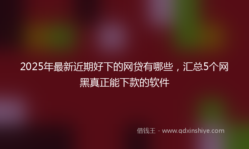 2025年最新近期好下的网贷有哪些，汇总5个网黑真正能下款的软件