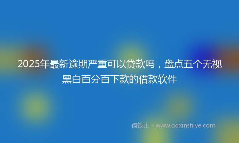 2025年最新逾期严重可以贷款吗，盘点五个无视黑白百分百下款的借款软件