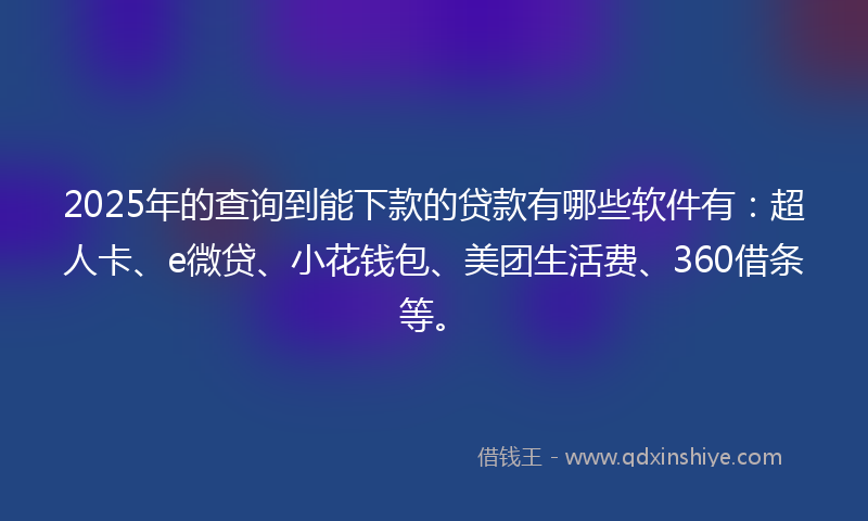 2025年的查询到能下款的贷款有哪些软件有：超人卡、e微贷、小花钱包、美团生活费、360借条等。