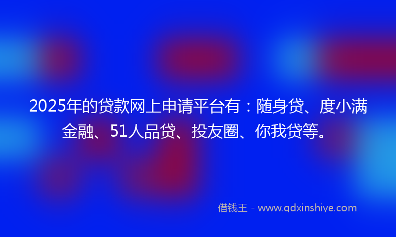 2025年的贷款网上申请平台有：随身贷、度小满金融、51人品贷、投友圈、你我贷等。