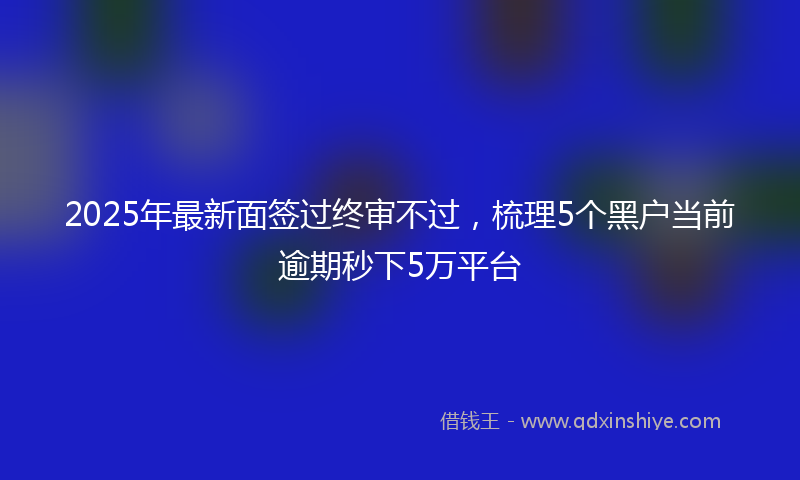 2025年最新面签过终审不过，梳理5个黑户当前逾期秒下5万平台