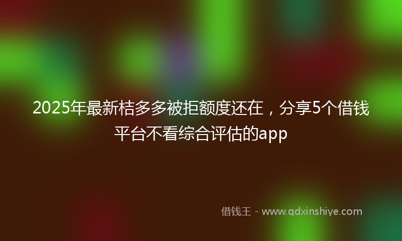 2025年最新桔多多被拒额度还在，分享5个借钱平台不看综合评估的app