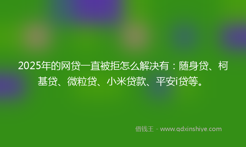 2025年的网贷一直被拒怎么解决有：随身贷、柯基贷、微粒贷、小米贷款、平安i贷等。