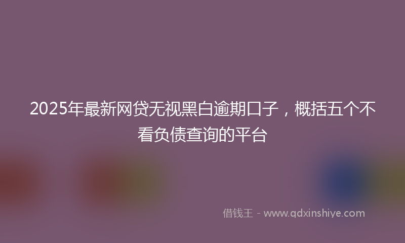2025年最新网贷无视黑白逾期口子，概括五个不看负债查询的平台