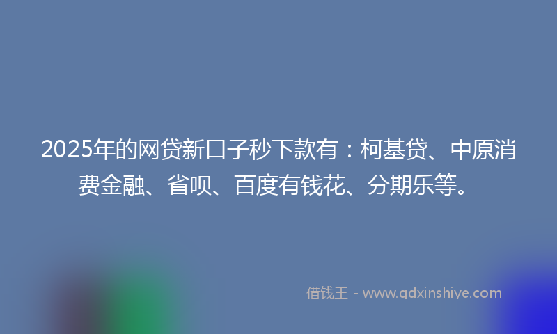 2025年的网贷新口子秒下款有：柯基贷、中原消费金融、省呗、百度有钱花、分期乐等。