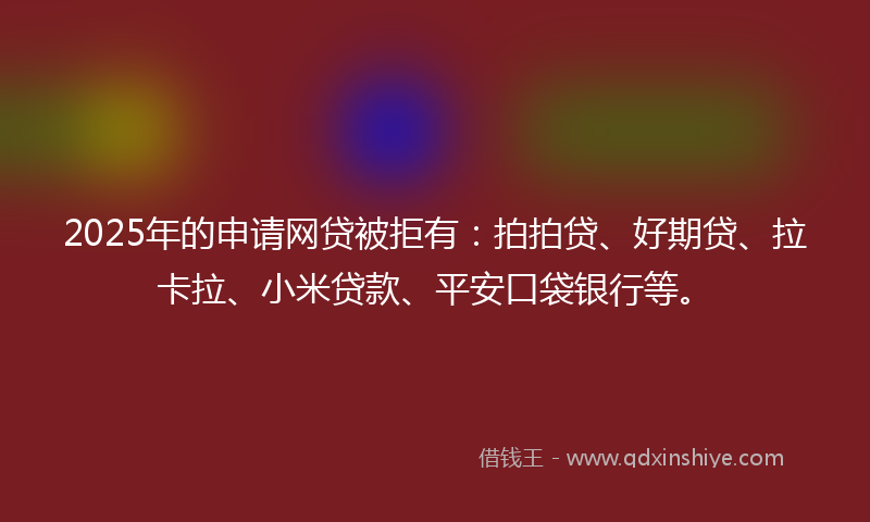 2025年的申请网贷被拒有：拍拍贷、好期贷、拉卡拉、小米贷款、平安口袋银行等。