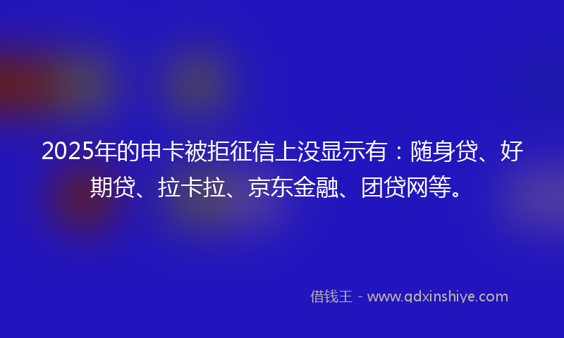 2025年的申卡被拒征信上没显示有：随身贷、好期贷、拉卡拉、京东金融、团贷网等。