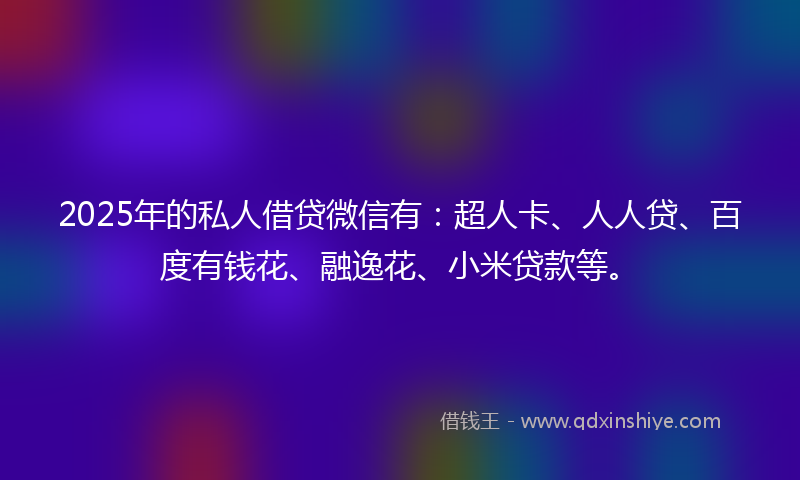 2025年的私人借贷微信有：超人卡、人人贷、百度有钱花、融逸花、小米贷款等。