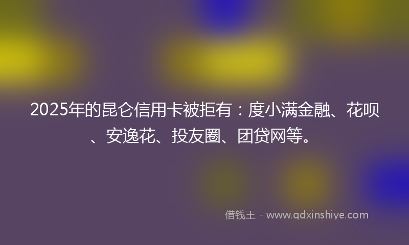 2025年的昆仑信用卡被拒有：度小满金融、花呗、安逸花、投友圈、团贷网等。