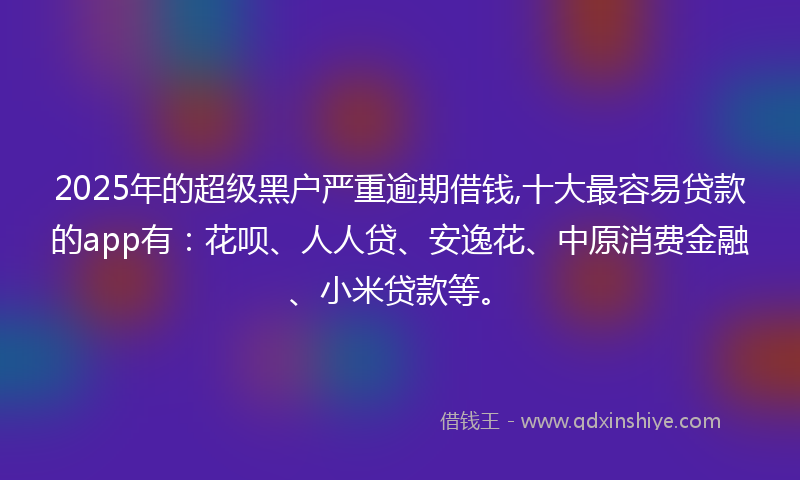 2025年的超级黑户严重逾期借钱,十大最容易贷款的app有：花呗、人人贷、安逸花、中原消费金融、小米贷款等。