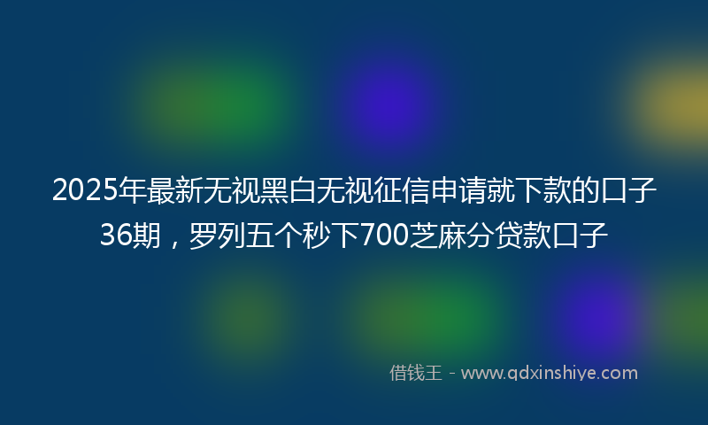 2025年最新无视黑白无视征信申请就下款的口子36期，罗列五个秒下700芝麻分贷款口子