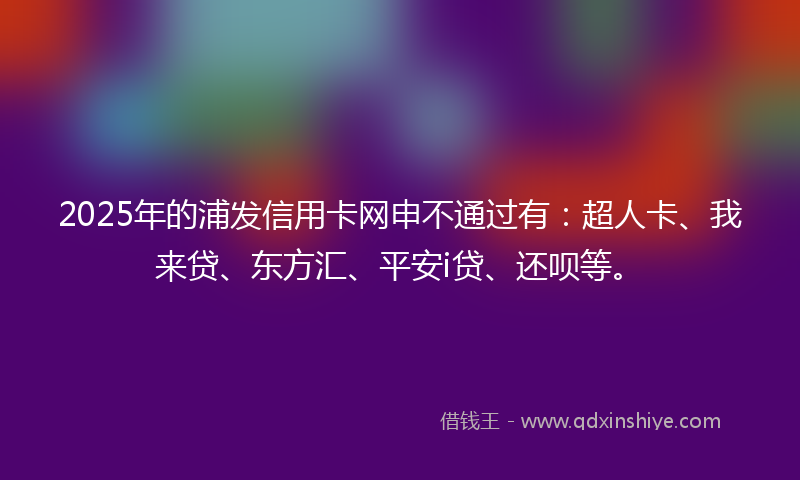 2025年的浦发信用卡网申不通过有：超人卡、我来贷、东方汇、平安i贷、还呗等。