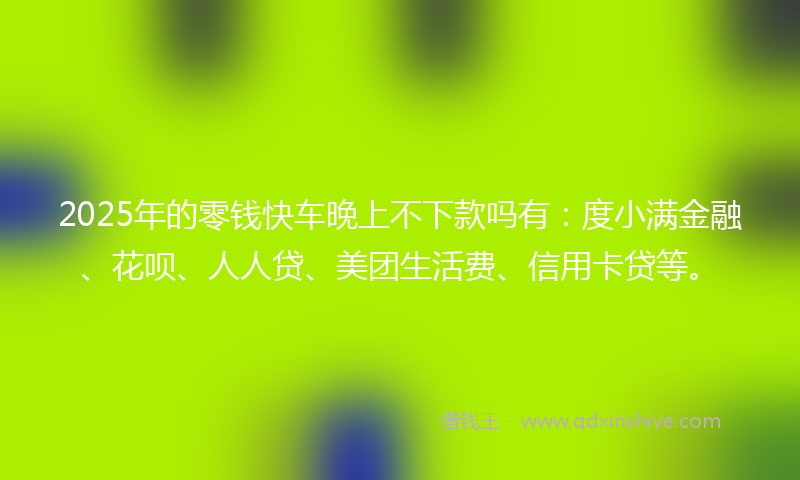2025年的零钱快车晚上不下款吗有：度小满金融、花呗、人人贷、美团生活费、信用卡贷等。